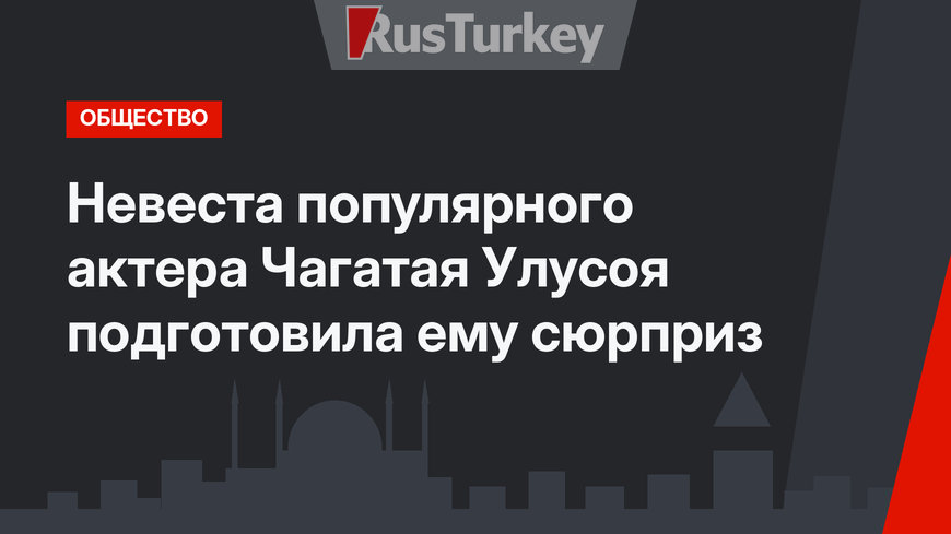 Невеста популярного актера Чагатая Улусоя подготовила ему сюрприз