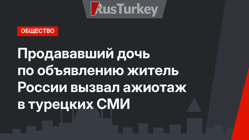Продававший дочь по объявлению житель России вызвал ажиотаж в турецких СМИ