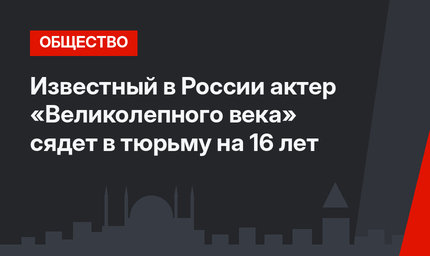 Известный в России актер «Великолепного века» сядет в тюрьму на 16 лет