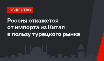 Россия откажется от импорта из Китая в пользу турецкого рынка