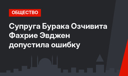 Супруга Бурака Озчивита Фахрие Эвджен допустила ошибку