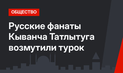 Русские фанаты Кыванча Татлытуга возмутили турок