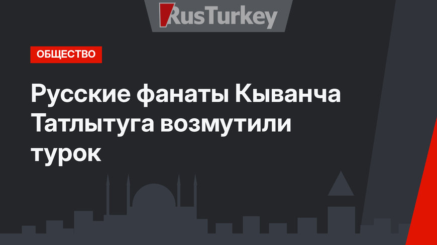 Русские фанаты Кыванча Татлытуга возмутили турок