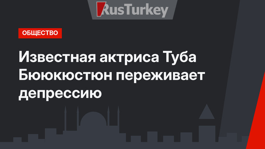 Известная актриса Туба Бююкюстюн переживает депрессию