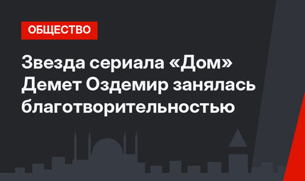 Звезда сериала «Дом» Демет Оздемир занялась благотворительностью