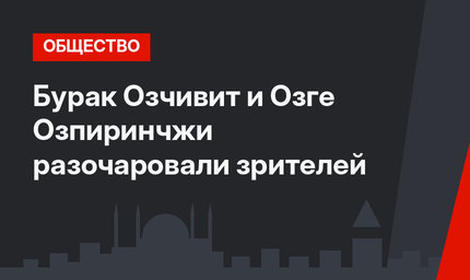 Бурак Озчивит и Озге Озпиринчжи разочаровали зрителей