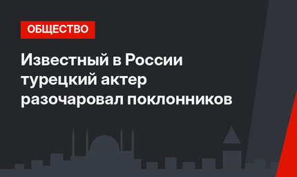 Известный в России турецкий актер разочаровал поклонников