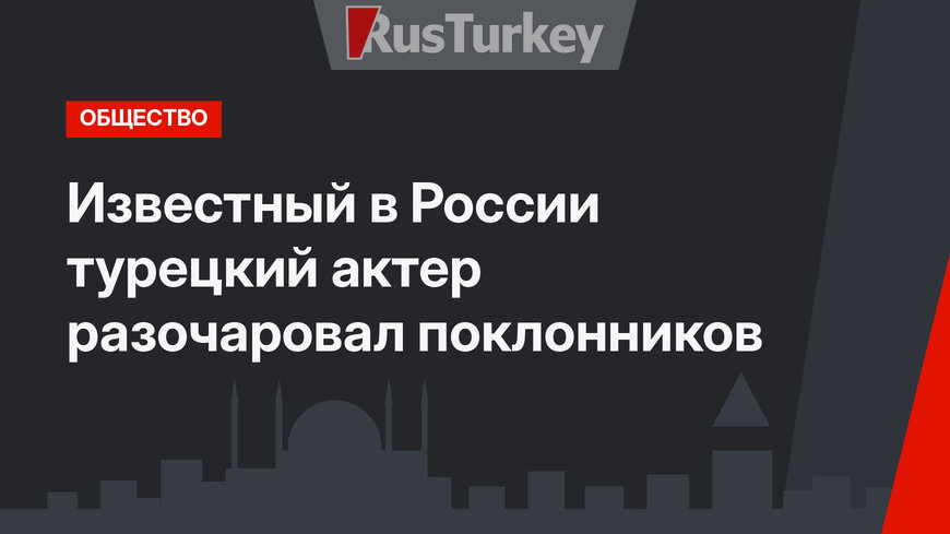 Известный в России турецкий актер разочаровал поклонников
