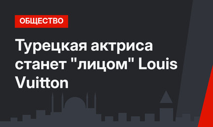 Турецкая актриса станет "лицом" Louis Vuitton