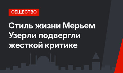 Стиль жизни Мерьем Узерли подвергли жесткой критике