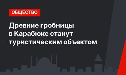 Древние гробницы в Карабюке станут туристическим объектом
