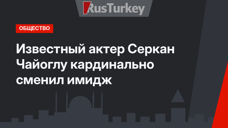 Известный актер Серкан Чайоглу кардинально сменил имидж