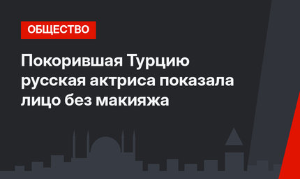 Покорившая Турцию русская актриса показала лицо без макияжа