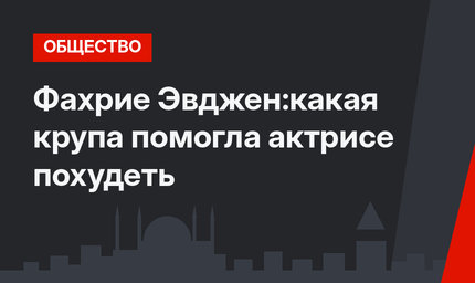 Фахрие Эвджен:какая крупа помогла актрисе похудеть