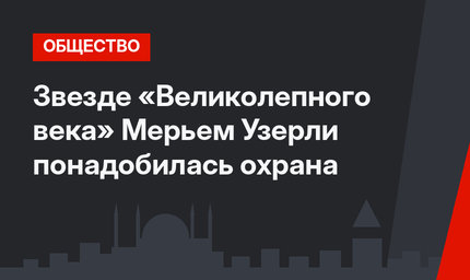 Звезде «Великолепного века» Мерьем Узерли понадобилась охрана