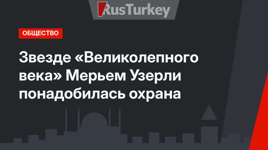 Звезде «Великолепного века» Мерьем Узерли понадобилась охрана