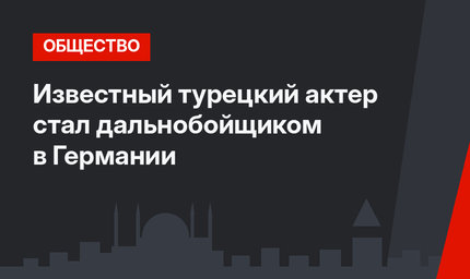 Известный турецкий актер стал дальнобойщиком в Германии