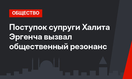 Поступок супруги Халита Эргенча вызвал общественный резонанс
