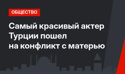 Самый красивый актер Турции пошел на конфликт с матерью