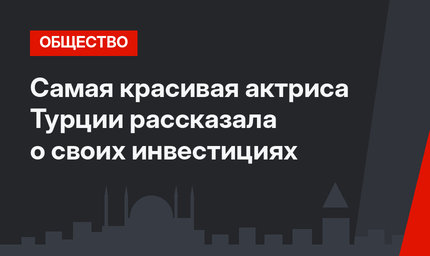 Самая красивая актриса Турции рассказала о своих инвестициях