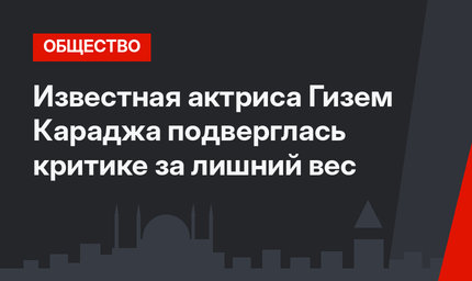 Известная актриса Гизем Караджа подверглась критике за лишний вес