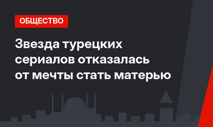 Звезда турецких сериалов отказалась от мечты стать матерью