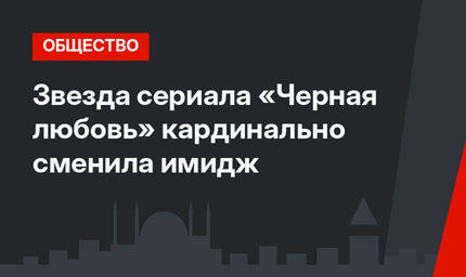 Звезда сериала «Черная любовь» кардинально сменила имидж