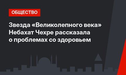 Звезда «Великолепного века» Небахат Чехре рассказала о проблемах со здоровьем