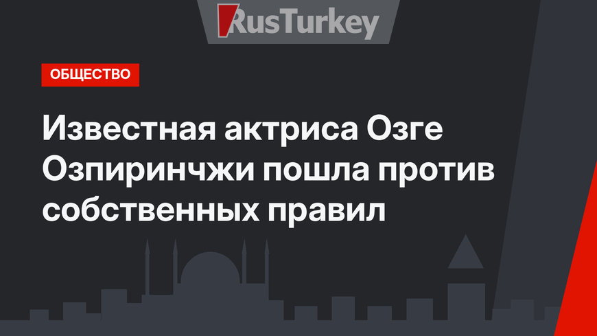 Известная актриса Озге Озпиринчжи пошла против собственных правил