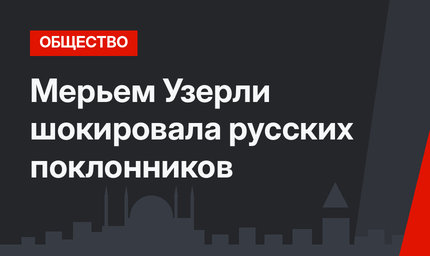 Мерьем Узерли шокировала русских поклонников
