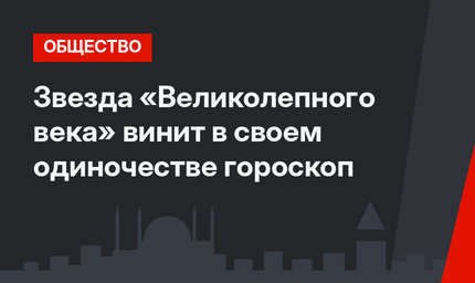 Звезда «Великолепного века» винит в своем одиночестве гороскоп