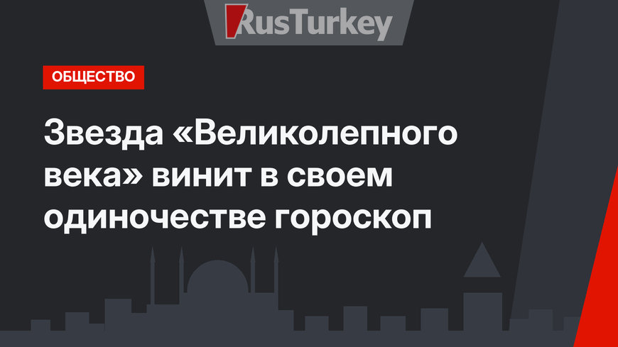 Звезда «Великолепного века» винит в своем одиночестве гороскоп
