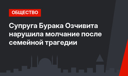 Супруга Бурака Озчивита нарушила молчание после семейной трагедии
