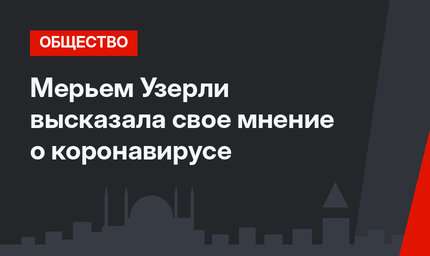 Мерьем Узерли высказала свое мнение о коронавирусе