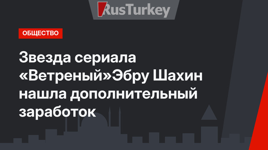 Звезда сериала «Ветреный»Эбру Шахин нашла дополнительный заработок