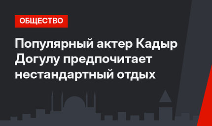Популярный актер Кадыр Догулу предпочитает нестандартный отдых