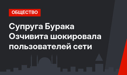 Супруга Бурака Озчивита шокировала пользователей сети