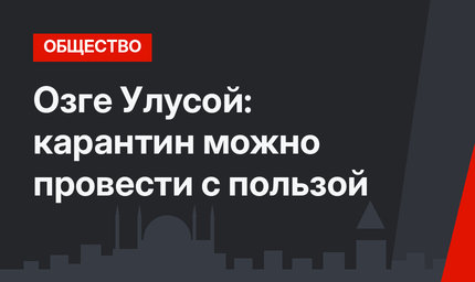 Озге Улусой: карантин можно провести с пользой