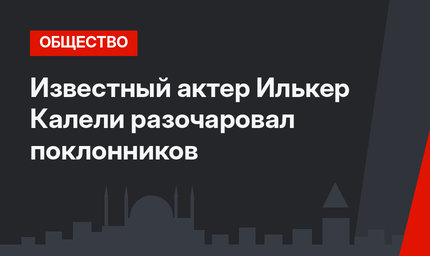 Известный актер Илькер Калели разочаровал поклонников