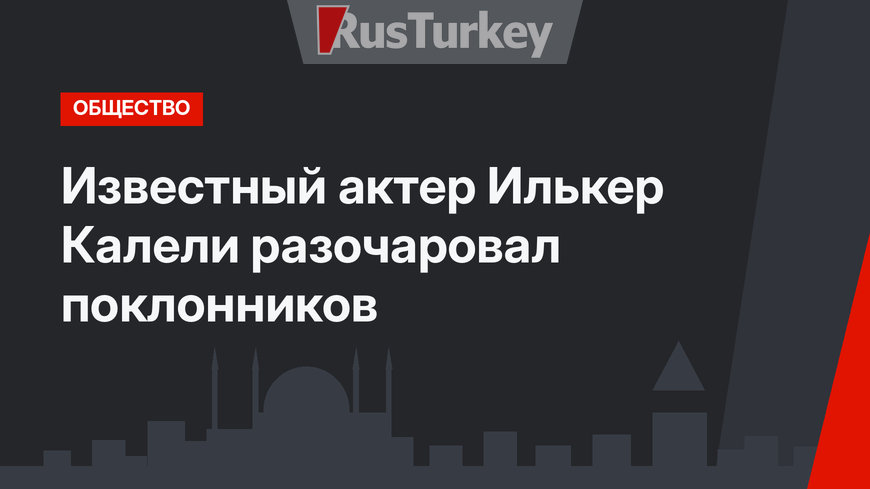 Известный актер Илькер Калели разочаровал поклонников