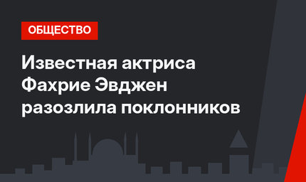 Известная актриса Фахрие Эвджен разозлила поклонников