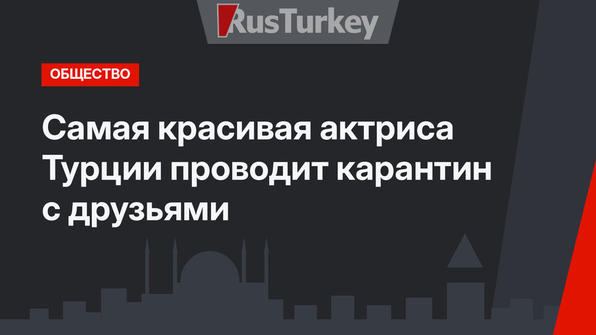Самая красивая актриса Турции проводит карантин с друзьями