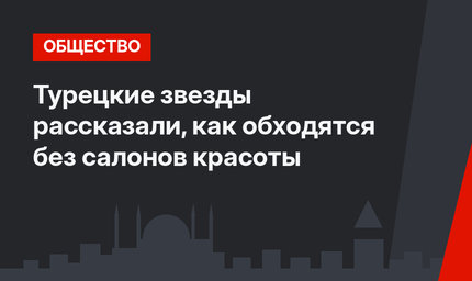 Турецкие звезды рассказали, как обходятся без салонов красоты