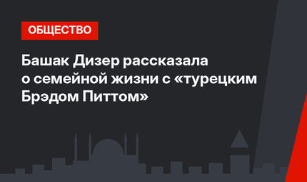 Башак Дизер рассказала о семейной жизни с «турецким Брэдом Питтом»