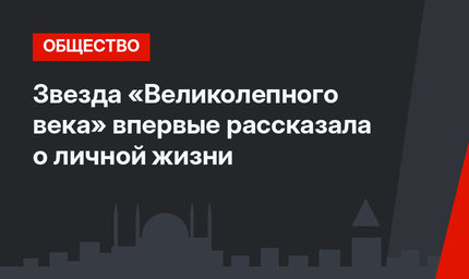 Звезда «Великолепного века» впервые рассказала о личной жизни