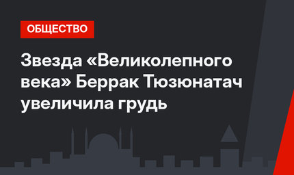 Звезда «Великолепного века» Беррак Тюзюнатач увеличила грудь