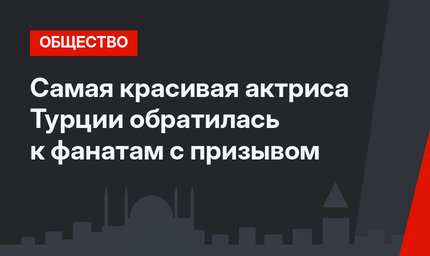 Самая красивая актриса Турции обратилась к фанатам с призывом