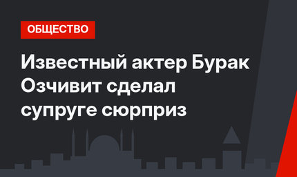 Известный актер Бурак Озчивит сделал супруге сюрприз