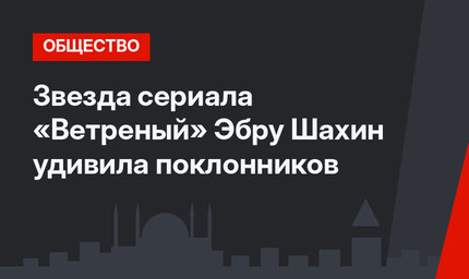 Звезда сериала «Ветреный» Эбру Шахин удивила поклонников
