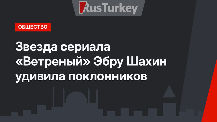 Звезда сериала «Ветреный» Эбру Шахин удивила поклонников